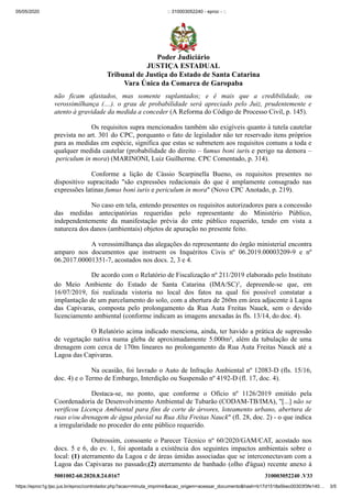 05/05/2020 :: 310003052240 - eproc - ::
https://eproc1g.tjsc.jus.br/eproc/controlador.php?acao=minuta_imprimir&acao_origem=acessar_documento&hash=b17d1518a5bec00303f3fe140… 3/5
5001002-60.2020.8.24.0167 310003052240 .V33
não ficam afastados, mas somente suplantados; e é mais que a credibilidade, ou
verossimilhança (....). o grau de probabilidade será apreciado pelo Juiz, prudentemente e
atento à gravidade da medida a conceder (A Reforma do Código de Processo Civil, p. 145).
Os requisitos supra mencionados também são exigíveis quanto à tutela cautelar
prevista no art. 301 do CPC, porquanto o fato de legislador não ter reservado itens próprios
para as medidas em espécie, significa que estas se submetem aos requisitos comuns a toda e
qualquer medida cautelar (probabilidade do direito – fumus boni iuris e perigo na demora –
periculum in mora) (MARINONI, Luiz Guilherme. CPC Comentado, p. 314).
Conforme a lição de Cássio Scarpinella Bueno, os requisitos presentes no
dispositivo supracitado "são expressões redacionais do que é amplamente consagrado nas
expressões latinas fumus boni iuris e periculum in mora" (Novo CPC Anotado, p. 219).
No caso em tela, entendo presentes os requisitos autorizadores para a concessão
das medidas antecipatórias requeridas pelo representante do Ministério Público,
independentemente da manifestação prévia do ente público requerido, tendo em vista a
natureza dos danos (ambientais) objetos de apuração no presente feito.
A verossimilhança das alegações do representante do órgão ministerial encontra
amparo nos documentos que instruem os Inquéritos Civis nº 06.2019.00003209-9 e nº
06.2017.00001351-7, acostados nos docs. 2, 3 e 4.
De acordo com o Relatório de Fiscalização nº 211/2019 elaborado pelo Instituto
do Meio Ambiente do Estado de Santa Catarina (IMA/SC)1
, depreende-se que, em
16/07/2019, foi realizada vistoria no local dos fatos na qual foi possível constatar a
implantação de um parcelamento do solo, com a abertura de 260m em área adjacente à Lagoa
das Capivaras, composta pelo prolongamento da Rua Auta Freitas Nauck, sem o devido
licenciamento ambiental (conforme indicam as imagens anexadas às fls. 13/14, do doc. 4).
O Relatório acima indicado menciona, ainda, ter havido a prática de supressão
de vegetação nativa numa gleba de aproximadamente 5.000m², além da tubulação de uma
drenagem com cerca de 170m lineares no prolongamento da Rua Auta Freitas Nauck até a
Lagoa das Capivaras.
Na ocasião, foi lavrado o Auto de Infração Ambiental nº 12083-D (fls. 15/16,
doc. 4) e o Termo de Embargo, Interdição ou Suspensão nº 4192-D (fl. 17, doc. 4).
Destaca-se, no ponto, que conforme o Ofício nº 1126/2019 emitido pela
Coordenadoria de Desenvolvimento Ambiental de Tubarão (CODAM-TB/IMA), "[...] não se
verificou Licença Ambiental para fins de corte de árvores, loteamento urbano, abertura de
ruas e/ou drenagem de água pluvial na Rua Alta Freitas Nauck" (fl. 28, doc. 2) - o que indica
a irregularidade no proceder do ente público requerido.
Outrossim, consoante o Parecer Técnico nº 60/2020/GAM/CAT, acostado nos
docs. 5 e 6, do ev. 1, foi apontada a existência dos seguintes impactos ambientais sobre o
local: (1) aterramento da Lagoa e de áreas úmidas associadas que se interconectavam com a
Lagoa das Capivaras no passado;(2) aterramento de banhado (olho d'água) recente anexo à
Poder Judiciário
JUSTIÇA ESTADUAL
Tribunal de Justiça do Estado de Santa Catarina
Vara Única da Comarca de Garopaba
 