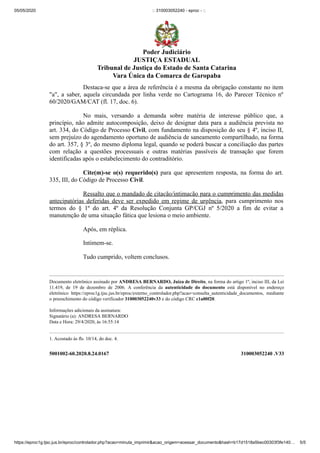 05/05/2020 :: 310003052240 - eproc - ::
https://eproc1g.tjsc.jus.br/eproc/controlador.php?acao=minuta_imprimir&acao_origem=acessar_documento&hash=b17d1518a5bec00303f3fe140… 5/5
5001002-60.2020.8.24.0167 310003052240 .V33
Destaca-se que a área de referência é a mesma da obrigação constante no item
"a", a saber, aquela circundada por linha verde no Cartograma 16, do Parecer Técnico nº
60/2020/GAM/CAT (fl. 17, doc. 6).
No mais, versando a demanda sobre matéria de interesse público que, a
princípio, não admite autocomposição, deixo de designar data para a audiência prevista no
art. 334, do Código de Processo Civil, com fundamento na disposição do seu § 4º, inciso II,
sem prejuízo do agendamento oportuno de audiência de saneamento compartilhado, na forma
do art. 357, § 3º, do mesmo diploma legal, quando se poderá buscar a conciliação das partes
com relação a questões processuais e outras matérias passíveis de transação que forem
identificadas após o estabelecimento do contraditório.
Cite(m)-se o(s) requerido(s) para que apresentem resposta, na forma do art.
335, III, do Código de Processo Civil.
Ressalto que o mandado de citação/intimação para o cumprimento das medidas
antecipatórias deferidas deve ser expedido em regime de urgência, para cumprimento nos
termos do § 1º do art. 4º da Resolução Conjunta GP/CGJ nº 5/2020 a fim de evitar a
manutenção de uma situação fática que lesiona o meio ambiente.
Após, em réplica.
Intimem-se.
Tudo cumprido, voltem conclusos.
Documento eletrônico assinado por ANDRESA BERNARDO, Juíza de Direito, na forma do artigo 1º, inciso III, da Lei
11.419, de 19 de dezembro de 2006. A conferência da autenticidade do documento está disponível no endereço
eletrônico https://eproc1g.tjsc.jus.br/eproc/externo_controlador.php?acao=consulta_autenticidade_documentos, mediante
o preenchimento do código verificador 310003052240v33 e do código CRC c1a00f20.
Informações adicionais da assinatura:
Signatário (a): ANDRESA BERNARDO
Data e Hora: 29/4/2020, às 16:55:14
1. Acostado às fls. 10/14, do doc. 4.
Poder Judiciário
JUSTIÇA ESTADUAL
Tribunal de Justiça do Estado de Santa Catarina
Vara Única da Comarca de Garopaba
 