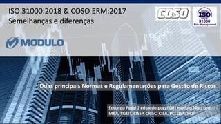 Use this title slide only with an image
ISO 31000:2018 & COSO ERM:2017
Semelhanças e diferenças
Eduardo Poggi | eduardo.poggi (at) modulo (dot) com
MBA, CGEIT, CISSP, CRISC, CISA, PCI QSA, PCIP
Duas principais Normas e Regulamentações para Gestão de Riscos
 