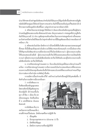 หนังสือเรียนสาระการพัฒนาสังคม22
นํามาใหศาสดาดวยคําพูดอันชัดเจนสําหรับคัมภีรอัลกุรอานไดถูกบันทึกตั้งแตศาสดานบีมูฮัม
หมัดยังมีชีวิตอยูและไดทองจําโดยสาวกของทาน คัมภีรนี้ไมเคยปรับปรุงแกไขแตอยางไร มิ
ใชวรรณกรรมที่มนุษยประพันธขึ้นมา แตถูกประทานมาจากอัลเลาะหเจา
4. ศรัทธาในบรรดาศาสนทูต ใหศรัทธาวา อัลเลาะหทรงคัดเลือกบุคคลเปนผูสงสาร
นําบทบัญญัติของพระองคมาสั่งสอนแกปวงชน อัลกุรอานสอนวา ศาสนทูตที่ปรากฏชื่อใน
คัมภีรอัลกุรอานมี 25 ทาน มุสลิมทุกคนตองศรัทธาในบรรดาศาสนทูตดังกลาวทั้งหมดจะ
ละเวนทานหนึ่งทานใดมิไดและถือวาทุกทานที่กลาวมานี้เปนมุสลิมและเปนบาวของอัลเลาะห
เหมือนๆ กัน
5. ศรัทธาตอวันปรโลกมีหลักการวามีวันหนึ่งที่เปนวันพิจารณาผลกรรมของมนุษย
ทั้งหมด ทั้งนี้เพื่อทุกสิ่งทุกอยางในจักรวาลไดพินาศแตกดับหมดแลว จากนั้นอัลเลาะหจะ
ไดใหทุกคนคืนชีพมาชําระงานที่เขาประกอบไวในโลกดังขอความวา ผูประกอบความดีจะ
ไดรับตอบสนองดวยสิ่งดี ผูประกอบกรรมชั่วก็จะไดรับผลตอบสนองคือการลงโทษดังขอ
ความวา ผูใดประกอบกรรมดีแมเพียงนอยนิด เขาก็จะไดเห็นมัน และผูใดประกอบกรรมชั่ว
แมเพียงนอยนิด เขาก็จะไดเห็นมัน
6. การศรัทธาตอกฎกําหนดสภาวะ คือระเบียบอันรัดกุมที่อัลเลาะหทรงกําหนดไว
แกโลก การศรัทธาตอกฎกําหนดสภาวะคือการยอมรับในอํานาจของอัลเลาะหที่ทรงครอบ
ครองความเปนไปของทุกสิ่งแตละสิ่งเปนไปตามพระประสงคที่พระองคทรงกําหนดไวทุก
ประการเชนการถือกําเนิด ชาติพันธุ เปนตน
การนมัสการนี้จะทําคนเดียวก็ได แตถาจะรวมกันทําเปนหมูยิ่งไดกุศลเพิ่มขึ้น มี
ขอหามในการนมัสการเมื่อเวลามึนเมา
7. การถือศีลอดการ
ถือศีลอดเปนหลักมูลฐานของ
อิสลามขอหนึ่งที่มุสลิมทุกคน
ตองปฏิบัติ มีกําหนดขึ้นใน
ทุกๆ ป ปละ 1 เดือน คือ ตก
เดือนรอมฎอน อันเปนเดือน
ที่ 6 แหงปอิสลาม นับแบบ
จันทรคติ
การถือศีลอดคือการ
งดเวนจากการบริโภคและอื่นๆ
ตามที่กําหนดไวแนนอน มีหลักเกณฑในการปฏิบัติ คือ
1. เปนมุสลิม
2. มีอายุบรรลุศาสนาภาวะ (ประมาณ 15 ป)
3. มีสติสัมปชัญญะ
4. มีพลังความสามารถที่จะปฏิบัติได
 