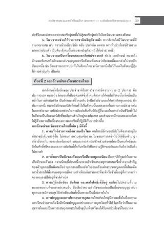 รายวิชาศาสนาและหนาที่พลเมือง (สค31002) << ระดับมัธยมศึกษาตอนปลาย>> 59
ตอชีวิตและถายทอดจากสมาชิกรุนหนึ่งไปสูสมาชิกรุนตอไปโดยวัฒนธรรมของสังคม
5. วัฒนธรรมชวยใหประเทศชาติเจริญกาวหนา หากสังคมใดมีวัฒนธรรมที่ดี
งามเหมาะสม เชน ความมีระเบียบวินัย ขยัน ประหยัด อดทน การเห็นประโยชนสวนรวม
มากกวาสวนตัว เปนตน สังคมนั้นยอมจะเจริญกาวหนาไดอยางรวดเร็ว
6. วัฒนธรรมเปนเครื่องแสดงเอกลักษณของชาติ คําวา เอกลักษณ หมายถึง
ลักษณะพิเศษหรือลักษณะเดนของบุคคลหรือสังคมที่แสดงวาสังคมหนึ่งแตกตางไปจากอีก
สังคมหนึ่ง เชน วัฒนธรรมการพบปะกันในสังคมไทย จะมีการยกมือไหวกันแตในสังคมญี่ปุน
ใชการคํานับกัน เปนตน
เรื่องที่ 2 เอกลักษณของวัฒนธรรมไทย
เอกลักษณหรือลักษณะประจําชาติในทางวิชาการมีความหมาย 2 ประการ คือ
ประการแรก หมายถึง ลักษณะที่เปนอุดมคติซึ่งสังคมตองการใหคนในสังคมนั้น ยึดมั่นเปน
หลักในการดําเนินชีวิต เปนลักษณะที่สังคมเห็นวาเปนสิ่งดีงามและใหการเทิดทูนยกยอง อีก
ประการหนึ่ง หมายถึงลักษณะนิสัยที่คนทั่วไปในสังคมนั้นแสดงออกในสถานการณตางๆเชน
ในการทํางานการพักผอนหยอนใจ การติดตอสัมพันธกับผูอื่น และในการดําเนินชีวิตทั่วไป
ในสังคมเปนลักษณะนิสัยที่พบในคนสวนใหญของประเทศ และสวนมากมักจะแสดงออกโดย
ไมรูตัวเพราะเปนเรื่องของความเคยชินที่ปฏิบัติกันมาอยางนั้น
เอกลักษณของวัฒนธรรมไทยที่เดนๆ มีดังนี้
1. ความรักอิสรภาพหรือความเปนไทย คนไทยมีลักษณะนิสัยไมตองการอยูใน
อํานาจบังคับของผูอื่น ไมชอบการควบคุมเขมงวด ไมชอบการกดขี่หรือใหผูอื่นเขามายุง
เกี่ยวสั่งการในรายละเอียดในการทํางานและการดําเนินชีวิตสวนตัวคนไทยเปนคนที่หยิ่งและ
รักในศักดิ์ศรีของตนเอง การบังคับน้ําใจกันหรือฝาฝนความรูสึกของกันและกันถือวาเปนสิ่ง
ไมควรทํา
2. การย้ําการเปนตัวของตัวเองหรือปจเจกบุคคลนิยม คือ การใหคุณคาในความ
เปนตัวของตัวเอง ความนิยมนี้สวนหนึ่งมาจากอิทธิพลของพุทธศาสนาซึ่งย้ําความสําคัญ
ของตัวบุคคลเปนพิเศษถือวาบุคคลจะเปนอยางไรยอมแลวแตกรรมของบุคคลนั้นในอดีต
การย้ําสอนใหพึ่งตนเองทุกคนมีความเทาเทียมกันสวนการที่จะดีหรือชั่วนั้นอยูที่การกระทํา
ของตนเองมิไดอยูที่ชาติกําเนิด
3. ความรูสึกมักนอย สันโดษ และพอใจในสิ่งที่มีอยู คนไทยไมมีความดิ้นรน
ทะเยอทะยานที่จะเอาอยางคนอื่น ถือเสียวาความสําเร็จของแตละเปนเรื่องของบุญวาสนา
ทุกคนอาจมีความสุขไดเทาเทียมกันทั้งนั้นเพราะเปนเรื่องภายในใจ
4. การทําบุญและการประกอบการกุศล คนไทยสวนใหญมีความเชื่อในเรื่องกรรม
การเวียนวายตายเกิดจึงมักนิยมทําบุญและประกอบการกุศลโดยทั่วไป โดยถือวาเปนความ
สุขทางใจและเปนการสะสมกุศลกรรมในปจจุบันเพื่อหวังจะไดรับผลประโยชนในอนาคต
 