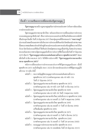 หนังสือเรียนสาระการพัฒนาสังคม70
เรื่องที่ 1 ความเปนมาการเปลี่ยนแปลงรัฐธรรมนูญ
รัฐธรรมนูญ หมายถึง กฎหมายสูงสุดในการปกครองประเทศ วาดวยการจัดระเบียบ
การปกครองประเทศ
รัฐธรรมนูญแหงราชอาณาจักรไทย ฉบับแรกเกิดจากการเปลี่ยนแปลงการปกครอง
ระบอบสมบูรณาญาสิทธิราชย เปนการปกครองระบอบประชาธิปไตยอันมีพระมหากษัตริย
เปนประมุข เริ่มเมื่อ วันที่ 24 มิถุนายน 2475 โดยกลุมบุคคลที่เรียกตนเองวา “คณะราษฎร”
ประกอบดวยพลเรือนและทหารมีนโยบายการปกครองที่เห็นแกประโยชนของประชาชนขณะ
นั้นพระบาทสมเด็จพระปกเกลาเจาอยูหัวทรงปกครองประเทศทรงประทับอยูที่พระราชวังไกล
กังวล จังหวัดประจวบคีรีขันธ ไดเห็นประโยชนสุขของราษฎรเปนสําคัญ จึงสละอํานาจของ
พระองคและพระราชทานรัฐธรรมนูญฉบับชั่วคราวประกาศใชครั้งแรกเมื่อวันที่ 27 มิถุนายน
2475 เรียกวา“รัฐธรรมนูญการปกครองแผนดินสยามชั่วคราวพุทธศักราช2475”ตอมา
เมื่อวันที่10ธันวาคมพ.ศ.2475 จึงไดมีการประกาศใช “รัฐธรรมนูญแหงราชอาณาจักร
สยาม พุทธศักราช 2475”
หลังการเปลี่ยนแปลงการปกครองและประกาศใชรัฐธรรมนูญฉบับแรก เมื่อป
พุทธศักราช 2475 จนถึงปจจุบัน (พ.ศ. 2553) มีการยกเลิกและประกาศใชรัฐธรรมนูญไป
แลวรวม 18 ฉบับ ดังนี้
ฉบับที่ 1 : พระราชบัญญัติธรรมนูญการปกครองแผนดินสยามชั่วคราว
พุทธศักราช 2475 (ราชกิจจานุเบกษา เลม 49 หนา 116
วันที่ 27 มิถุนายน 2475)
ฉบับที่ 2 : รัฐธรรมนูญแหงราชอาณาจักรสยาม พุทธศักราช 2475
(ราชกิจจานุเบกษา เลม 49 หนา 529 วันที่ 10 ธันวาคม 2475)
ฉบับที่ 3 : รัฐธรรมนูญแหงราชอาณาจักรไทย พุทธศักราช 2489
(ราชกิจจานุเบกษา เลม 63 หนา 30 วันที่ 3 พฤษภาคม 2489)
ฉบับที่ 4 : รัฐธรรมนูญแหงราชอาณาจักรไทย (ฉบับชั่วคราว) พุทธศักราช 2490
(ราชกิจจานุเบกษา เลม 64 ตอนที่ 53 วันที่ 9 พฤษภาคม 2490)
ฉบับที่ 5 : รัฐธรรมนูญแหงราชอาณาจักรไทย พุทธศักราช 2492
(ราชกิจจานุเบกษา เลม 66 ตอนที่ 17 วันที่ 23 มีนาคม 2492)
แกไขเพิ่มเติม พุทธศักราช 2495
ฉบับที่ 6 : รัฐธรรมนูญแหงราชอาณาจักรไทย พุทธศักราช 2475
(ราชกิจจานุเบกษา เลม 69 ตอนที่ 15 วันที่ 8 มีนาคม 2475)
ฉบับที่ 7 : รัฐธรรมนูญแหงราชอาณาจักรไทย พุทธศักราช 2502
(ราชกิจจานุเบกษา เลม 76 ตอนที่ 17 วันที่ 28 มกราคม 2502)
ฉบับที่ 8 : ธรรมนูญการปกครองราชอาณาจักร พุทธศักราช 2511
(ราชกิจจานุเบกษา เลม 85 ตอนพิเศษ วันที่ 20 มิถุนายน 2511)
 