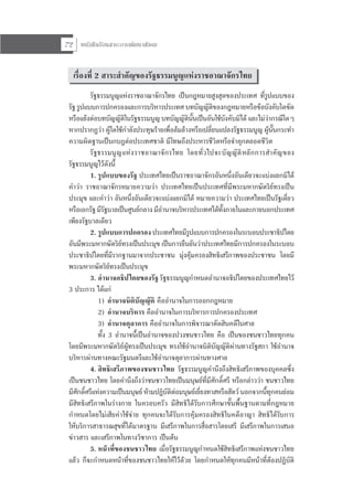 หนังสือเรียนสาระการพัฒนาสังคม72
เรื่องที่ 2 สาระสําคัญของรัฐธรรมนูญแหงราชอาณาจักรไทย
รัฐธรรมนูญแหงราชอาณาจักรไทย เปนกฎหมายสูงสุดของประเทศ ที่รูปแบบของ
รัฐ รูปแบบการปกครองและการบริหารประเทศ บทบัญญัติของกฎหมายหรือขอบังคับใดขัด
หรือแยงตอบทบัญญัติในรัฐธรรมนูญ บทบัญญัตินั้นเปนอันใชบังคับมิได และไมวากรณีใดๆ
หากปรากฏวา ผูใดใชกําลังประทุษรายเพื่อลมลางหรือเปลี่ยนแปลงรัฐธรรมนูญ ผูนั้นกระทํา
ความผิดฐานเปนกบฏตอประเทศชาติ มีโทษถึงประหารชีวิตหรือจําคุกตลอดชีวิต
รัฐธรรมนูญแหงราชอาณาจักรไทย โดยทั่วไปจะบัญญัติหลักการสําคัญของ
รัฐธรรมนูญไวดังนี้
1. รูปแบบของรัฐ ประเทศไทยเปนราชอาณาจักรอันหนึ่งอันเดียวจะแบงแยกมิได
คําวา ราชอาณาจักรหมายความวา ประเทศไทยเปนประเทศที่มีพระมหากษัตริยทรงเปน
ประมุข และคําวา อันหนึ่งอันเดียวจะแบงแยกมิได หมายความวา ประเทศไทยเปนรัฐเดี่ยว
หรือเอกรัฐ มีรัฐบาลเปนศูนยกลาง มีอํานาจบริหารประเทศไดทั้งภายในและภายนอกประเทศ
เพียงรัฐบาลเดียว
2. รูปแบบการปกครอง ประเทศไทยมีรูปแบบการปกครองในระบอบประชาธิปไตย
อันมีพระมหากษัตริยทรงเปนประมุข เปนการยืนยันวาประเทศไทยมีการปกครองในระบอบ
ประชาธิปไตยที่มีรากฐานมาจากประชาชน มุงคุมครองสิทธิเสรีภาพของประชาชน โดยมี
พระมหากษัตริยทรงเปนประมุข
3. อํานาจอธิปไตยของรัฐ รัฐธรรมนูญกําหนดอํานาจอธิปไตยของประเทศไทยไว
3 ประการ ไดแก
1) อํานาจนิติบัญญัติ คืออํานาจในการออกกฎหมาย
2) อํานาจบริหาร คืออํานาจในการบริหารการปกครองประเทศ
3) อํานาจตุลาการ คืออํานาจในการพิจารณาตัดสินคดีในศาล
ทั้ง 3 อํานาจนี้เปนอํานาจของปวงชนชาวไทย คือ เปนของชนชาวไทยทุกคน
โดยมีพระมหากษัตริยผูทรงเปนประมุข ทรงใชอํานาจนิติบัญญัติผานทางรัฐสภา ใชอํานาจ
บริหารผานทางคณะรัฐมนตรีและใชอํานาจตุลาการผานทางศาล
4. สิทธิเสรีภาพของชนชาวไทย รัฐธรรมนูญคํานึงถึงสิทธิเสรีภาพของบุคคลซึ่ง
เปนชนชาวไทย โดยคํานึงถึงวาชนชาวไทยเปนมนุษยที่มีศักดิ์ศรี หรือกลาววา ชนชาวไทย
มีศักดิ์ศรีแหงความเปนมนุษย หามปฏิบัติตอมนุษยเยี่ยงทาสหรือสัตว นอกจากนี้ทุกคนยอม
มีสิทธิเสรีภาพในรางกาย ในครอบครัว มีสิทธิไดรับการศึกษาขั้นพื้นฐานตามที่กฎหมาย
กําหนดโดยไมเสียคาใชจาย ทุกคนจะไดรับการคุมครองสิทธิในคดีอาญา สิทธิไดรับการ
ใหบริการสาธารณสุขที่ไดมาตรฐาน มีเสรีภาพในการสื่อสารโดยเสรี มีเสรีภาพในการเสนอ
ขาวสาร และเสรีภาพในทางวิชาการ เปนตน
5. หนาที่ของชนชาวไทย เมื่อรัฐธรรมนูญกําหนดใชสิทธิเสรีภาพแหงชนชาวไทย
แลว ก็จะกําหนดหนาที่ของชนชาวไทยใหไวดวย โดยกําหนดใหทุกคนมีหนาที่ตองปฏิบัติ
 