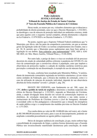 26/10/2021 16:08 :: 310020755417 - eproc - ::
https://eproc1g.tjsc.jus.br/eproc/controlador.php?acao=minuta_imprimir&acao_origem=acessar_documento&hash=44abf6ff6a0edb7127206461f0… 3/4
Desse modo, ao menos por ora, vislumbro elementos que evidenciam a
probabilidade do direito postulado, uma vez que o Decreto Municipal n. 1.532/2021,
ao desobrigar o uso de máscara de proteção individual em ambientes externos, ainda
que para aqueles com o esquema vacinal completo, afronta diretamente o disposto
na Lei Federal n. 13.979/2020 e no Decreto Estadual n. 1.371/2021.
No ponto, registro que o Supremo Tribunal Federal estabeleceu que "o
Município, por óbvio, não faz parte da competência concorrente, em que as normas
gerais da legislação serão da União e as normas complementares dos Estados, mas o
art. 30, II, permite que o Município possa suplementar para fazer bem aplicar a
legislação no seu âmbito. Sem contrariar, mas suplementando" (STF, ADI n. 6341
MC-REF, rel. Min. Marco Aurélio, Tribunal Pleno, j. 15-04-2020).
Por outro lado, o perigo de dano e o risco ao resultado útil do processo
decorrem do estado de calamidade pública referente à pandemia da COVID-19 e do
risco de contaminação que o coronavírus oferece à população, estes que impõem a
observância de protocolos rígidos e a adoção de medidas sanitárias restritivas para
prevenção e contenção da sua disseminação, à exemplo do uso de máscara facial.
No mais, conforme bem ressaltado pelo Ministério Público, "é notório,
diante da transmissão comunitária registrada em território catarinense e já em várias
outras unidades da Federação, que a eficácia das medidas de contenção, como é o
caso da utilização de máscara de proteção individual, depende de sua observância
absoluta de forma imediata" (evento 1, petição 1, pág. 20).
DIANTE DO EXPOSTO, com fundamento no art. 300,  caput, do
CPC, defiro o pedido de tutela de urgência e determino a imediata suspensão dos
efeitos do Decreto Municipal n. 1.532/2021, impondo ao Município de Criciúma,
ainda, a ampla divulgação desta decisão em veículo de comunicação impresso ou
eletrônico, de circulação municipal, no sítio eletrônico e nas redes sociais e
institucionais da Prefeitura  de Criciúma (stories e feed do Instagram),  alertando
à sociedade sobre os fins pedagógicos e dissuasórios que a situação de emergência
de saúde pública exige e o cumprimento das medidas previstas no Decreto Estadual
n. 1.371/2021.
Fixo multa diária no valor de R$ 10.000,00 (dez mil reais), até o limite
de R$ 300.000,00 (trezentos mil reais), para o caso de descumprimento, podendo ser
ampliada e estendida pessoalmente ao agente público responsável.
Deixo de designar audiência de conciliação, já que, muito embora haja
a possibilidade de composição do litígio, a prática forense demonstra que a Fazenda
Pública tem invariavelmente manifestado desinteresse pela conciliação, de modo
5022553-18.2021.8.24.0020 310020755417
.V25
Poder Judiciário
JUSTIÇA ESTADUAL
Tribunal de Justiça do Estado de Santa Catarina
2ª Vara da Fazenda Pública da Comarca de Criciúma
 