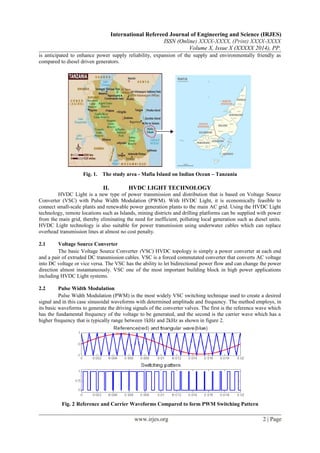 International Refereed Journal of Engineering and Science (IRJES)
ISSN (Online) XXXX-XXXX, (Print) XXXX-XXXX
Volume X, Issue X (XXXXX 2014), PP.
is anticipated to enhance power supply reliability, expansion of the supply and environmentally friendly as
compared to diesel driven generators.
Fig. 1. The study area - Mafia Island on Indian Ocean – Tanzania
II. HVDC LIGHT TECHNOLOGY
HVDC Light is a new type of power transmission and distribution that is based on Voltage Source
Converter (VSC) with Pulse Width Modulation (PWM). With HVDC Light, it is economically feasible to
connect small-scale plants and renewable power generation plants to the main AC grid. Using the HVDC Light
technology, remote locations such as Islands, mining districts and drilling platforms can be supplied with power
from the main grid, thereby eliminating the need for inefficient, polluting local generation such as diesel units.
HVDC Light technology is also suitable for power transmission using underwater cables which can replace
overhead transmission lines at almost no cost penalty.
2.1 Voltage Source Converter
The basic Voltage Source Converter (VSC) HVDC topology is simply a power converter at each end
and a pair of extruded DC transmission cables. VSC is a forced commutated converter that converts AC voltage
into DC voltage or vice versa. The VSC has the ability to let bidirectional power flow and can change the power
direction almost instantaneously. VSC one of the most important building block in high power applications
including HVDC Light systems.
2.2 Pulse Width Modulation
Pulse Width Modulation (PWM) is the most widely VSC switching technique used to create a desired
signal and in this case sinusoidal waveforms with determined amplitude and frequency. The method employs, in
its basic waveforms to generate the driving signals of the converter valves. The first is the reference wave which
has the fundamental frequency of the voltage to be generated, and the second is the carrier wave which has a
higher frequency that is typically range between 1kHz and 2kHz as shown in figure 2.
Fig. 2 Reference and Carrier Waveforms Compared to form PWM Switching Pattern
www.irjes.org 2 | Page
 
