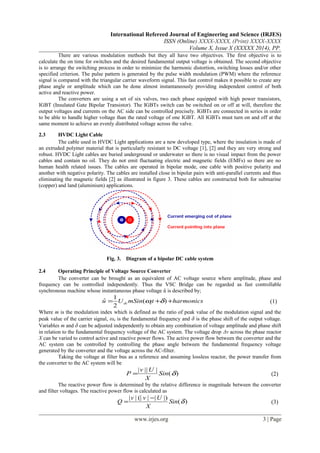International Refereed Journal of Engineering and Science (IRJES)
ISSN (Online) XXXX-XXXX, (Print) XXXX-XXXX
Volume X, Issue X (XXXXX 2014), PP.
There are various modulation methods but they all have two objectives. The first objective is to
calculate the on time for switches and the desired fundamental output voltage is obtained. The second objective
is to arrange the switching process in order to minimize the harmonic distortion, switching losses and/or other
specified criterion. The pulse pattern is generated by the pulse width modulation (PWM) where the reference
signal is compared with the triangular carrier waveform signal. This fast control makes it possible to create any
phase angle or amplitude which can be done almost instantaneously providing independent control of both
active and reactive power.
The converters are using a set of six valves, two each phase equipped with high power transistors,
IGBT (Insulated Gate Bipolar Transistor). The IGBTs switch can be switched on or off at will, therefore the
output voltages and currents on the AC side can be controlled precisely. IGBTs are connected in series in order
to be able to handle higher voltage than the rated voltage of one IGBT. All IGBTs must turn on and off at the
same moment to achieve an evenly distributed voltage across the valve.
2.3 HVDC Light Cable
The cable used in HVDC Light applications are a new developed type, where the insulation is made of
an extruded polymer material that is particularly resistant to DC voltage [1], [2] and they are very strong and
robust. HVDC Light cables are buried underground or underwater so there is no visual impact from the power
cables and contain no oil. They do not emit fluctuating electric and magnetic fields (EMFs) so there are no
human health related issues. The cables are operated in bipolar mode, one cable with positive polarity and
another with negative polarity. The cables are installed close in bipolar pairs with anti-parallel currents and thus
eliminating the magnetic fields [2] as illustrated in figure 3. These cables are constructed both for submarine
(copper) and land (aluminium) applications.
Fig. 3. Diagram of a bipolar DC cable system
2.4 Operating Principle of Voltage Source Converter
The converter can be brought as an equivalent of AC voltage source where amplitude, phase and
frequency can be controlled independently. Thus the VSC Bridge can be regarded as fast controllable
synchronous machine whose instantaneous phase voltage û is described by;
harmonicstmSinUu edc ++= )(
2
1
ˆ δω (1)
Where m is the modulation index which is defined as the ratio of peak value of the modulation signal and the
peak value of the carrier signal, ωe is the fundamental frequency and δ is the phase shift of the output voltage.
Variables m and δ can be adjusted independently to obtain any combination of voltage amplitude and phase shift
in relation to the fundamental frequency voltage of the AC system. The voltage drop Δv across the phase reactor
X can be varied to control active and reactive power flows. The active power flow between the converter and the
AC system can be controlled by controlling the phase angle between the fundamental frequency voltage
generated by the converter and the voltage across the AC-filter.
Taking the voltage at filter bus as a reference and assuming lossless reactor, the power transfer from
the converter to the AC system will be
)(
||||
δSin
X
Uv
P = (2)
The reactive power flow is determined by the relative difference in magnitude between the converter
and filter voltages. The reactive power flow is calculated as
)(
|)||(|||
δSin
X
Uvv
Q
−
= (3)
www.irjes.org 3 | Page
 