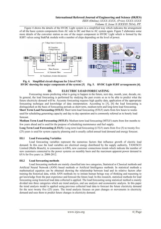 International Refereed Journal of Engineering and Science (IRJES)
ISSN (Online) XXXX-XXXX, (Print) XXXX-XXXX
Volume X, Issue X (XXXXX 2014), PP.
Figure 4 shows the details of the HVDC Light system in a simplified way which indicates the arrangement
of all the basic system components from AC side to DC and then to AC system again. Figure 5 elaborates some
more details of the converter station as one of the major component in HVDC Light which is formed by the
IGBT valves using StakPak module with a number of chips depending on the level of power.
III. ELECTRIC LOAD FORECASTING
Forecasting means predicting what is going to happen in the future, next day, month, year, decade, etc.
In general, the load forecasting is performed by studying the past events so as to be able to predict what the
future electricity demand will be. Accurate forecasting requires high quality data, application of the appropriate
forecasting technique and knowledge of data interpretation. According to [5], [6] the load forecasting is
distinguished on the basis of forecasting periods as short term, medium term and long-term load forecasting.
Short Term Load Forecasting (STLF): Short term load forecasting (STLF) starts from few hours to weeks
used for scheduling generating capacity and day to day operation and is commonly referred as to hourly load
forecast.
Medium Term Load Forecasting (MTLF): Medium term load forecasting (MTLF) starts from few months to
few years ahead and is used for the purpose of scheduling maintenance and fuel supply.
Long Term Load Forecasting (LTLF): Long term load forecasting (LTLF) starts from five (5) to twenty five
(25) years is used for system capacity planning and is usually called annual load demand and energy forecast.
III.1 Load Forecasting Variables
Load forecasting variables represent the numerous factors that influence growth of electric load
demand. In this case the load variables are electrical energy distributed by the supply authority, TANESCO
Limited (Mafia Branch), to consumers in kWh, new customer connections trends which indicate the number of
new customers connected to the power systems on monthly basis and the maximum apparent power demand in
kVA for five years i.e. 2008-2012.
III.2 Load forecasting methods
Load forecasting methods are mainly classified into two categories, Statistical or Classical methods and
Artificial Neural Network (ANN) based methods or Artificial Intelligence methods. In statistical methods a
mathematical equation can be obtained showing the relationship between load and its relative factors after
training the historical data, while ANN methods try to imitate human beings way of thinking and reasoning to
get knowledge from the past experience and forecast the future load. In this research, statistical methods for load
forecasting using historical load data collected is applied. The load forecasting using statistical method is mainly
divided into three categories which are trend analysis, end use analysis and econometric analysis. In this paper
the trend analysis model is applied using previous collected load data to forecast the future electricity demand
for the next twenty five (25) years. The trend analysis focuses on past changes or movements in electricity
demand and uses them to predict future changes in electricity demand.
www.irjes.org 4 | Page
Fig. 4. Simplified circuit diagram for 2-level VSC-
HVDC showing the major components of the system [3] Fig. 5. HVDC Light IGBT arrangements [4].
 