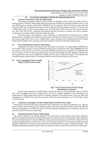 International Refereed Journal of Engineering and Science (IRJES)
ISSN (Online) XXXX-XXXX, (Print) XXXX-XXXX
Volume X, Issue X (XXXXX 2014), PP.
IV. ANALYSIS AND DISCUSSION OF TRENDS RESULTS
4.1 Customer Connection Trends for Mafia Island
The customer connection trends as shown in table 1 in appendices for five years from 2008 to 2012 as
outsourced from TANESCO Mafia Island indicates the increase in number of costumers in different rates. In the
year 2008 the new consumers connected by TANESCO was 20 costumers where 29 customers were connected
in the year 2009, this was the growth increase of 45%. In the year 2010, the growth increase was 97% from that
of 2009, while in the year 2011, growth increase was 19% from that of 2010. In the year 2012, growth increase
was 103% from that of 2011. Generally this indicates that there has been an increase rate of new customer
connection at the average of 66% in the years under this study.
This trend gives a good indicator to show that there is a high demand of electrical power at Mafia
Island and this is regardless of insufficient and poor power distribution network system. It is the assumption of
this research paper that if there were a reliable power source and good power distribution network at Mafia
Island, then the number of new customer connection would have been more than these indicates here.
4.2 Power Distribution Trends for Mafia Island.
According to [7] report, the electric power distributed to consumers was approximated 1500MWh per
year in 2005. Three year later in the year 2008 the electric power consumed was more than 2060MWh; this was
an increase of 37%. In the year 2012 five years from 2008 the electric power consumed was 4039MWh; this
was an increase of 96% for that period under study. The trend line analysis has been applied to indentify the
existing trends for electric power supplied to consumer for five years as indicated in figure 6. The mathematical
formula presented is used to derive an estimate of electric load for the next twenty five (25) years.
4.3 Fuel Consumption Trends at Mafia
Island TANESCO Power Plant
Electric power generation at Mafia Island is performed using two diesel generators rated at 525kVA
each. Fuel consumption has been increasing from one year to another regardless of the difficulties in its
transportation to Mafia Island which leads for sometimes shutdown of the power plant. In the year 2008, fuel
consumption was 680,992 litres and in five year later in 2012, the fuel consumption was 1,255,132 litres, which
is 84.3% increase.
4.4 Lubricants Consumption Trends at Mafia Island TANESCO Power Plant
Lubricants are one among the major components which contributes to the electricity generation cost. They are
used to maintain smooth running of the mechanical parts of the electric generator systems. In the year 2008 the
lubricants consumption was 9,050 litres while in 2012 the lubricant consumption was 11,080 litres, this was an
increase of 22.4% for the years under study.
4.5 Maximum Demand Trends at Mafia Island
The maximum demand is the greatest demand of load on the power station during a given period. Maximum
demand is generally less than the connected load because all consumers do not switch on their connected load to
the system simultaneously. In the year 2008 the average maximum demand was 518.33kVA, while in 2012 the
average maximum demand was 839.17kVA, this was an increase of about 62%. The trend line analysis has been
applied to indentify the existing trends for maximum power demand for five years as indicated in figure 7. The
mathematical formula presented is used to derive an estimate of electric load for the next twenty five (25) years.
www.irjes.org 5 | Page
Fig.6 Trend Analysis for the Electric Energy
Distributed to Consumers.
 