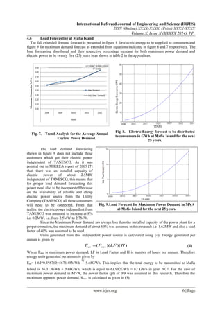 International Refereed Journal of Engineering and Science (IRJES)
ISSN (Online) XXXX-XXXX, (Print) XXXX-XXXX
Volume X, Issue X (XXXXX 2014), PP.
4.6 Load Forecasting at Mafia Island
The full extended demand forecast is presented in figure 8 for electric energy to be supplied to consumers and
figure 9 for maximum demand forecast as extended from equations indicated in figure 6 and 7 respectively. The
load forecasting distributed and their respective percentage increase for both maximum power demand and
electric power to be twenty five (25) years is as shown in table 2 in the appendices.
Fig. 7. Trend Analysis for the Average Annual
Electric Power Demand.
Fig. 8. Electric Energy forecast to be distributed
to consumers in GWh at Mafia Island for the next
25 years.
The load demand forecasting
shown in figure 9 does not include those
customers which get their electric power
independent of TANESCO. As it was
pointed out in MIRREA report of 2005 [7]
that, there was an installed capacity of
electric power of about 2.5MW
independent of TANESCO, this means that
for proper load demand forecasting this
power need also to be incorporated because
on the availability of reliable and cheap
electric power source from the Utility
Company (TANESCO) all these consumers
will need to be connected. From that
reality, the electric power independent from
TANESCO was assumed to increase at 8%
i.e. 0.2MW, i.e. from 2.5MW to 2.7MW.
Since the Maximum Power demand are always less than the installed capacity of the power plant for a
proper operation, the maximum demand of about 60% was assumed in this research i.e. 1.62MW and also a load
factor of 40% was assumed to be used.
Units generated from this independent power source is calculated using (4). Energy generated per
annum is given by
))()(( max HLFPEan = (4)
Where Pmax is maximum power demand, LF is Load Factor and H is number of hours per annum. Therefore
energy units generated per annum is given by
Ean= 1.62*0.4*8760=5676.48MWh 5.68GWh. This implies that the total energy to be transmitted to Mafia
Island is 56.312GWh + 5.68GWh, which is equal to 61.992GWh ≈ 62 GWh in year 2037. For the case of
maximum power demand in MVA, the power factor (pf) of 0.9 was assumed in this research. Therefore the
maximum apparent power demand, Smax, is calculated as given in (5).
www.irjes.org 6 | Page
Fig. 9.Load Forecast for Maximum Power Demand in MVA
at Mafia Island for the next 25 years.
 