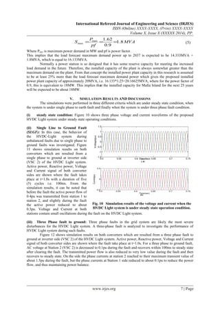 International Refereed Journal of Engineering and Science (IRJES)
ISSN (Online) XXXX-XXXX, (Print) XXXX-XXXX
Volume X, Issue X (XXXXX 2014), PP.
MVA
pf
P
S 8.1
9.0
62.1max
max === (5)
Where Pmax is maximum power demand in MW and pf is power factor.
This implies that the load forecast maximum demand power up to 2037 is expected to be 14.333MVA +
1.8MVA, which is equal to 16.133MVA.
Normally a power station is so designed that it has some reserve capacity for meeting the increased
load demand in the future. Therefore, the installed capacity of the plant is always somewhat greater than the
maximum demand on the plant. From that concept the installed power plant capacity in this research is assumed
to be at least 25% more than the load forecast maximum demand power which gives the proposed installed
power plant capacity of approximately 20MVA, i.e. 16.133*1.25=20.16625MVA, where for the power factor of
0.9, this is equivalent to 18MW. This implies that the installed capacity for Mafia Island for the next 25 years
will be expected to be about 18MW.
V. SIMULATION RESULTS AND DISCUSSIONS
The simulations were performed in three different criteria which are under steady state condition, when
the system is under single phase to earth fault and finally when the system is under three phase fault condition.
(i) steady state condition: Figure 10 shows three phase voltage and current waveforms of the proposed
HVDC Light system under steady state operating conditions.
(ii) Single Line to Ground Fault
(SLGF): In this case, the behavior of
the HVDC-Light system during
unbalanced faults due to single phase to
ground faults was investigated. Figure
11 shows simulation results on both
converters which are resulted from a
single phase to ground at inverter side
(VSC 2) of the HVDC Light system.
Active power, Reactive power, Voltage
and Current signal of both converter
sides are shown where the fault takes
place at t=1.0s with a duration of five
(5) cycles i.e. 100ms. From the
simulation results, it can be noted that
before the fault the active power flow of
0.4pu was transmitted from station 1 to
station 2, and slightly during the fault
the active power reduced to about
0.3pu. Voltage and Current at both
stations contain small oscillations during the fault on the HVDC Light system.
(iii) Three Phase fault to ground: Three phase faults in the grid system are likely the most severe
disturbances for the HVDC Light system. A three-phase fault is analyzed to investigate the performance of
HVDC Light system during such faults.
Figure 12 shows simulation results on both converters which are resulted from a three phase fault to
ground at inverter side (VSC 2) of the HVDC Light system. Active power, Reactive power, Voltage and Current
signal of both converter sides are shown where the fault take place at t=1.0s. For a three phase to ground fault,
AC voltage at Station 2 (VSC 2) is decreased to 0.1pu during the fault and recovers within 100ms to steady state
after clearing the fault. The transmitted power flow is also reduced to very low value during the fault and then
recovers to steady state. On the side the phase currents at station 2 reached to their maximum transient value of
about 1.5pu during the fault, but the phase currents at Station 1 side reduced to about 0.1pu to reduce the power
flow, and thus maintaining power balance.
www.irjes.org 7 | Page
Fig. 10 Simulation results of the voltage and current when the
HVDC Light system is under steady state operation condition.
 