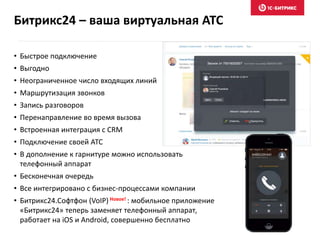 • Быстрое подключение
• Выгодно
• Неограниченное число входящих линий
• Маршрутизация звонков
• Запись разговоров
• Перенаправление во время вызова
• Встроенная интеграция с CRM
• Подключение своей АТС
• В дополнение к гарнитуре можно использовать
телефонный аппарат
• Бесконечная очередь
• Все интегрировано с бизнес-процессами компании
• Битрикс24.Софтфон (VoIP) Новое! : мобильное приложение
«Битрикс24» теперь заменяет телефонный аппарат,
работает на iOS и Android, совершенно бесплатно
Битрикс24 – ваша виртуальная АТС
 