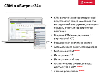 CRM в «Битрикс24»
• CRM включена в информационное
пространство вашей компании, это
не отдельный инструмент для отдела
продаж, а часть инфраструктуры
компании
• Впервые CRM интегрирована с
виртуальной АТС
• Расширенная аналитика сделок
• Автоматизация работы менеджеров
• Мобильная CRM Новое!
• Интеграция с 1С
• Интеграция с сайтом
• Аналитические отчеты для всех
документов в CRM Новое!
• «Умные реквизиты» Новое!
 