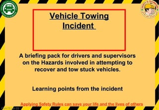 Applying Safety Rules can save your life and the lives of others
1Csm15 jun 03
Vehicle TowingVehicle Towing
IncidentIncident
A briefing pack for drivers and supervisorsA briefing pack for drivers and supervisors
on the Hazards involved in attempting toon the Hazards involved in attempting to
recover and tow stuck vehiclesrecover and tow stuck vehicles..
Learning points from the incidentLearning points from the incident
 