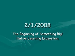 2/1/2008 The Beginning of Something Big! Native Learning Ecosystem 