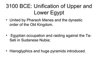 3100 BCE: Unification of Upper and
Lower Egypt
• United by Pharaoh Menes and the dynastic
order of the Old Kingdom.
• Egyptian occupation and raiding against the Ta-
Seti in Sudanese Nubia;
• Hieroglyphics and huge pyramids introduced.
 
