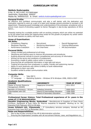 CURRICULUM VITAE
Saidulu Kudurupaka
H.No: D. NO.5-454, S.R Naiknagar
Jeedimetla, Hyderabad. 500055
Mobile No. 9490501525 & Email: saidulu.kudurupaka@gmail.com
Personal Profile:
An effective and confident communicator and also a self starter with the dedication and
motivation required to work as a part of a team and manage several priorities to succeed in HR
department. Possessing good knowledge and understanding of the processes, procedures with a
proven track record of providing support to Senior Managers in day-to-day operations of HR &
Admin.,
Presently looking for a suitable position with an exciting company which can utilize my potential
to its full extent and where the opportunities exists for the growth of progress my career within
the HR that rewards my ability and hard work.
Areas of Expertisation:
HR Skills:
o Competency Mapping o Recruitment o Payroll Management
o Manpower Planning o Monitoring Absenteeism o Training Effectiveness
o Performance Evaluation o Exit Interviews o HR Documentation
Personal Skills:
o Career-minded and professional at all times
o Identifying and Setting ways to improve HR processes and procedures
o Auditing personnel records to ensure completeness and accuracy of information
o Writing up the terms and conditions of employment
o Promoting a health & safety culture within a company
o Ensuring that all confidential information is kept safe and secure
o Treating all enquiries from employees in a polite, friendly and welcoming manner
o Ability to work positively with others & Ability to build relationships
o Willingness to learn new skills
o Excellent verbal & written communication skills
Computer Skills:
o MS Office o Tally ERP 9
o “C” Language o Operating Systems – Windows XP & Windows 1998, 2000 & 2007
Academic Qualifications:
COURSE UNIVERSITY YEAR OF STUDY
Master of Human Resource
Management (MHRM)
Nagarjuna University 2011-2012
Bachelor of Commerce – B.Com. Kakatiya University 2000-2003
Intermediate with CEC Board of Intermediate Education 1998-2000
SSC. Board of Secondary Education 1995-1996
Professional Career History: Total Professional experience of 3+ years in the
areas of HR & Administration
Gayathri Engineering Works, Hyderabad - Manufacturers & Suppliers of Clean Room
Furniture, Equipment & Auto Clave for Pharma Industries & Hospitals. Working as Sr. HR
Executive from February 2014 to till date.
Avaas Infotech Ltd., Vijayawada – IT Consultancy services company. Worked as HR
Executive from June 2011 to November 2013.
Roles and Responsibilities:
o Day to day-to-day running of the HR & Administration activities
o Ensuring the Organisation complies with all recruitment Policies, Laws, and Regulations viz.,
Page 1 of 2
 