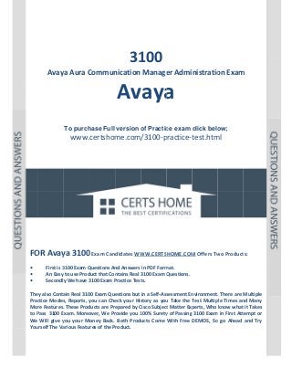  

P a g e  | 1 

 

 

 
 
 

 

 
31
100

Avaya Aura C
Commun
nication Manage
er Administratio
on Exam
m 

Av a 
vaya
 
 
To purch
hase Full version o Practic exam click belo
of
ce
ow;

www.certshom
me.com/3100‐p
practice‐t
test.htm  
ml
 
 
 
 
 
 

 
 
 
 
 
 
OR Avay
ya 3100 Exam Candidates WW
0
WW.CERTSHOME.COM
M Offers Tw
wo Product
ts: 
FO
 
First is 3
3100 Exam Q
Questions An
nd Answers in PDF Form
mat.  
• 
An Easy to use Prod
duct that Con
ntains Real 3100 Exam Q
Questions.
• 
y We have 3
3100 Exam P
Practice Test
ts. 
Secondly
• 
 
ain Real 310
00 Exam Que
estions but in a Self‐Ass
sessment En
nvironment.
. There are  Multiple 
They also Conta
ctice  Modes Reports,  you  can  Che your  His
s, 
y
eck 
story  as  you Take  the  T
u 
Test  Multip Times  an Many 
ple 
nd 
Prac
Mor
re Features.
. These Prod
ducts are Pre
epared by C
Cisco Subject
t Matter Exp
perts, Who know what  it Takes 
to P
Pass  3100 Exam. Moreo
over, We Pr
rovide you 1
100% Surety
y of Passing  3100 Exam
m in First Att
tempt or 
We  Will  give  y your  Money  Back.  Both  Products  Come  With  Free  DEMOS,  So  go  Ahead  and  Try 
you 
urself The Va
arious Featu
ures of the Product. 
You
 
 
 
 

 