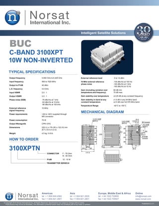 Intelligent Satellite Solutions


        BUC
       C-BAND 3100XPT
       10W NON-INVERTED
       Typical Specifications
       Output frequency	                               5.850 GHz to 6.425 GHz                                  External reference level	          -5 to +5 dBm
        Input frequency	                               950 to 1525 MHz                                         10 MHz external reference	         -135 dBc/Hz at 100 Hz
                                                                                                               phase noise	                       -140 dBc/Hz at 1 kHz
       Output to P1dB	                                 40 dBm
                                                                                                               	                                  -150 dBc/Hz at 10 Hz
       L.O. frequency	                                 4.9 GHz
                                                                                                               Gain (including variation over	    60 dB min
        Input VSWR	                                    2.0 : 1                                                 temperature and frequency)	        70 dB max

       Output VSWR	                                    2.0 : 1                                                 Gain stability over temperature	   ±2.25 dB at any constant frequency

       Phase noise (SSB)	                              -75 dBc/Hz at 1 kHz                                     Gain stability in-band at any	     ±1.0 dB in any 54 MHz band
       	                                               -83 dBc/Hz at 10 kHz                                    constant temperature	              ±2.5 dB over full 575 MHz band
       	                                               -96 dBc/Hz at 100 kHz
                                                                                                               Temperature Range	                 -40°C to +55°C
        External reference	                            10 MHz
        signal frequency

       Power requirements	                             +36 to +48 V supplied through
                                                                                                               MECHANICAL DIAGRAM
       	                                               MS connector

        Power consumption	                             75 W

       Output Waveguide	                               CPR-137G

       Dimensions	                                     220 (L) x 174 (W) x 132 (H) mm
       	                                               (8.7 x 6.9 x 5.2 in)

       Weight	                                         4.5 kg / 9.9 lb


        HOW TO ORDER

       3100XPTN
                                                                 CONNECTOR	          F - 75 Ohm
                                                                 	                   N - 50 Ohm

                                                                 P1dB	               10 - 10 W

                                                              TRANSMITTER SERIES #




                                                       Americas                                Asia                                Europe, Middle East & Africa            Online
                                                       tel + 1.800.644.4562                    tel +1 604.821.2835                 tel + 44.1522.730800                    info@norsat.com
                                                       fax + 1.604.821.2801                    fax +1 604.821.2801                 fax + 44.1522.730927                    www.norsat.com
© Copyright 2010 Norsat International Inc. All Rights Reserved. Specifications are subject to change without notice.
  Final product may not be as illustrated. The information contained herein does not constitute part of any order or contract                                                      PUB000012 v.7.1
 