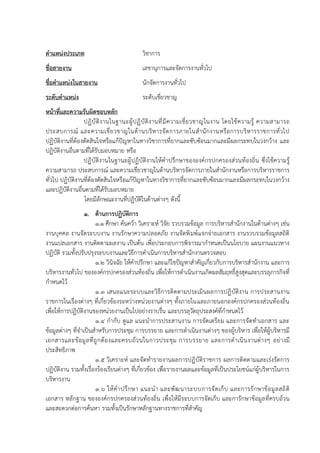 ตาแหน่งประเภท วิชาการ
ชื่อสายงาน เลขานุการและจัดการงานทั่วไป
ชื่อตาแหน่งในสายงาน นักจัดการงานทั่วไป
ระดับตาแหน่ง ระดับเชี่ยวชาญ
หน้าที่และความรับผิดชอบหลัก
ปฏิบัติงานในฐานะผู้ปฏิบัติงานที่มีความเชี่ยวชาญในงาน โดยใช้ความรู้ ความสามารถ
ประสบการณ์ และความเชี่ยวชาญในด้านบริหารจัดการภายในสานักงานหรือการบริหารราชการทั่วไป
ปฏิบัติงานที่ต้องตัดสินใจหรือแก้ปัญหาในทางวิชาการที่ยากและซับซ้อนมากและมีผลกระทบในวงกว้าง และ
ปฏิบัติงานอื่นตามที่ได้รับมอบหมาย หรือ
ปฏิบัติงานในฐานะผู้ปฏิบัติงานให้คาปรึกษาขององค์กรปกครองส่วนท้องถิ่น ซึ่งใช้ความรู้
ความสามารถ ประสบการณ์ และความเชี่ยวชาญในด้านบริหารจัดการภายในสานักงานหรือการบริหารราชการ
ทั่วไป ปฏิบัติงานที่ต้องตัดสินใจหรือแก้ปัญหาในทางวิชาการที่ยากและซับซ้อนมากและมีผลกระทบในวงกว้าง
และปฏิบัติงานอื่นตามที่ได้รับมอบหมาย
โดยมีลักษณะงานที่ปฏิบัติในด้านต่างๆ ดังนี้
1. ด้านการปฏิบัติการ
1.1 ศึกษา ค้นคว้า วิเคราะห์ วิจัย รวบรวมข้อมูล การบริหารสานักงานในด้านต่างๆ เช่น
งานบุคคล งานจัดระบบงาน งานรักษาความปลอดภัย งานจัดพิมพ์แจกจ่ายเอกสาร งานรวบรวมข้อมูลสถิติ
งานแปลเอกสาร งานติดตามผลงาน เป็นต้น เพื่อประกอบการพิจารณากาหนดเป็นนโยบาย แผนงานแนวทาง
ปฏิบัติ รวมทั้งปรับปรุงระบบงานและวิธีการดาเนินการบริหารสานักงานตรวจสอบ
1.2 วินิจฉัย ให้คาปรึกษา และแก้ไขปัญหาสาคัญเกี่ยวกับการบริหารสานักงาน และการ
บริหารงานทั่วไป ขององค์กรปกครองส่วนท้องถิ่น เพื่อให้การดาเนินงานเกิดผลสัมฤทธิ์สูงสุดและบรรลุภารกิจที่
กาหนดไว้
1.3 เสนอแนะระบบและวิธีการติดตามประเมินผลการปฏิบัติงาน การประสานงาน
ราชการในเรื่องต่างๆ ที่เกี่ยวข้องระหว่างหน่วยงานต่างๆ ทั้งภายในและภายนอกองค์กรปกครองส่วนท้องถิ่น
เพื่อให้การปฏิบัติงานของหน่วยงานเป็นไปอย่างราบรื่น และบรรลุวัตถุประสงค์ที่กาหนดไว้
1.4 กากับ ดูแล แนะนาการประสานงาน การจัดเตรียม และการจัดทาเอกสาร และ
ข้อมูลต่างๆ ที่จาเป็นสาหรับการประชุม การบรรยาย และการดาเนินงานต่างๆ ของผู้บริหาร เพื่อให้ผู้บริหารมี
เอกสารและข้อมูลที่ถูกต้องและครบถ้วนในการประชุม การบรรยาย และการดาเนินงานต่างๆ อย่างมี
ประสิทธิภาพ
1.5 วิเคราะห์ และจัดทารายงานผลการปฏิบัติราชการ ผลการติดตามและเร่งรัดการ
ปฏิบัติงาน รวมทั้งเรื่องร้องเรียนต่างๆ ที่เกี่ยวข้อง เพื่อรายงานผลและข้อมูลที่เป็นประโยชน์แก่ผู้บริหารในการ
บริหารงาน
1.6 ให้คาปรึกษา แนะนา และพัฒนาระบบการจัดเก็บ และการรักษาข้อมูลสถิติ
เอกสาร หลักฐาน ขององค์กรปกครองส่วนท้องถิ่น เพื่อให้มีระบบการจัดเก็บ และการักษาข้อมูลที่ครบถ้วน
และสะดวกต่อการค้นหา รวมทั้งเป็นรักษาหลักฐานทางราชการที่สาคัญ
 