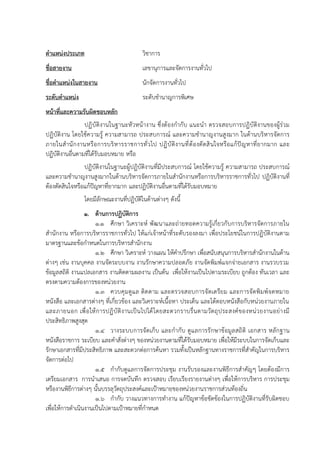 ตาแหน่งประเภท วิชาการ
ชื่อสายงาน เลขานุการและจัดการงานทั่วไป
ชื่อตาแหน่งในสายงาน นักจัดการงานทั่วไป
ระดับตาแหน่ง ระดับชานาญการพิเศษ
หน้าที่และความรับผิดชอบหลัก
ปฏิบัติงานในฐานะหัวหน้างาน ซึ่งต้องกากับ แนะนา ตรวจสอบการปฏิบัติงานของผู้ร่วม
ปฏิบัติงาน โดยใช้ความรู้ ความสามารถ ประสบการณ์ และความชานาญงานสูงมาก ในด้านบริหารจัดการ
ภายในสานักงานหรือการบริหารราชการทั่วไป ปฏิบัติงานที่ต้องตัดสินใจหรือแก้ปัญหาที่ยากมาก และ
ปฏิบัติงานอื่นตามที่ได้รับมอบหมาย หรือ
ปฏิบัติงานในฐานะผู้ปฏิบัติงานที่มีประสบการณ์ โดยใช้ความรู้ ความสามารถ ประสบการณ์
และความชานาญงานสูงมากในด้านบริหารจัดการภายในสานักงานหรือการบริหารราชการทั่วไป ปฏิบัติงานที่
ต้องตัดสินใจหรือแก้ปัญหาที่ยากมาก และปฏิบัติงานอื่นตามที่ได้รับมอบหมาย
โดยมีลักษณะงานที่ปฏิบัติในด้านต่างๆ ดังนี้
1. ด้านการปฏิบัติการ
1.1 ศึกษา วิเคราะห์ พัฒนาและถ่ายทอดความรู้เกี่ยวกับการบริหารจัดการภายใน
สานักงาน หรือการบริหารราชการทั่วไป ให้แก่เจ้าหน้าที่ระดับรองลงมา เพื่อประโยชน์ในการปฏิบัติงานตาม
มาตรฐานและข้อกาหนดในการบริหารสานักงาน
1.2 ศึกษา วิเคราะห์ วางแผน ให้คาปรึกษา เพื่อสนับสนุนการบริหารสานักงานในด้าน
ต่างๆ เช่น งานบุคคล งานจัดระบบงาน งานรักษาความปลอดภัย งานจัดพิมพ์แจกจ่ายเอกสาร งานรวบรวม
ข้อมูลสถิติ งานแปลเอกสาร งานติดตามผลงาน เป็นต้น เพื่อให้งานเป็นไปตามระเบียบ ถูกต้อง ทันเวลา และ
ตรงตามความต้องการของหน่วยงาน
1.3 ควบคุมดูแล ติดตาม และตรวจสอบการจัดเตรียม และการจัดพิมพ์จดหมาย
หนังสือ และเอกสารต่างๆ ที่เกี่ยวข้อง และวิเคราะห์เนื้อหา ประเด็น และโต้ตอบหนังสือกับหน่วยงานภายใน
และภายนอก เพื่อให้การปฏิบัติงานเป็นไปได้โดยสะดวกราบรื่นตามวัตถุประสงค์ของหน่วยงานอย่างมี
ประสิทธิภาพสูงสุด
1.4 วางระบบการจัดเก็บ และกากับ ดูแลการรักษาข้อมูลสถิติ เอกสาร หลักฐาน
หนังสือราชการ ระเบียบ และคาสั่งต่างๆ ของหน่วยงานตามที่ได้รับมอบหมาย เพื่อให้มีระบบในการจัดเก็บและ
รักษาเอกสารที่มีประสิทธิภาพ และสะดวกต่อการค้นหา รวมทั้งเป็นหลักฐานทางราชการที่สาคัญในการบริหาร
จัดการต่อไป
1.5 กากับดูแลการจัดการประชุม งานรับรองและงานพิธีการสาคัญๆ โดยต้องมีการ
เตรียมเอกสาร การนาเสนอ การจดบันทึก ตรวจสอบ เรียบเรียงรายงานต่างๆ เพื่อให้การบริหาร การประชุม
หรืองานพิธีการต่างๆ นั้นบรรลุวัตถุประสงค์และเป้าหมายของหน่วยงานราชการส่วนท้องถิ่น
1.6 กากับ วางแนวทางการทางาน แก้ปัญหาข้อขัดข้องในการปฏิบัติงานที่รับผิดชอบ
เพื่อให้การดาเนินงานเป็นไปตามเป้าหมายที่กาหนด
 