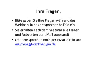 Ihre	
  Fragen:	
  
•  Bi-e	
  geben	
  Sie	
  Ihre	
  Fragen	
  während	
  des	
  
   Webinars	
  in	
  das	
  entsprechende	
  Feld	
  ein	
  
•  Sie	
  erhalten	
  nach	
  dem	
  Webinar	
  alle	
  Fragen	
  
   und	
  Antworten	
  per	
  eMail	
  zugesandt	
  
•  Oder	
  Sie	
  sprechen	
  mich	
  per	
  eMail	
  direkt	
  an:	
  
   welcome@webkoenigin.de	
  	
  
 