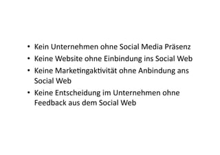•  Kein	
  Unternehmen	
  ohne	
  Social	
  Media	
  Präsenz	
  
•  Keine	
  Website	
  ohne	
  Einbindung	
  ins	
  Social	
  Web	
  
•  Keine	
  MarkeIngakIvität	
  ohne	
  Anbindung	
  ans	
  
   Social	
  Web	
  
•  Keine	
  Entscheidung	
  im	
  Unternehmen	
  ohne	
  
   Feedback	
  aus	
  dem	
  Social	
  Web	
  
 