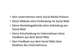 •  Kein	
  Unternehmen	
  ohne	
  Social	
  Media	
  Präsenz	
  
•  Keine	
  Website	
  ohne	
  Einbindung	
  ins	
  Social	
  Web	
  
•  Keine	
  MarkeIngakIvität	
  ohne	
  Anbindung	
  ans	
  
   Social	
  Web	
  
•  Keine	
  Entscheidung	
  im	
  Unternehmen	
  ohne	
  
   Feedback	
  aus	
  dem	
  Social	
  Web	
  
•  Kein	
  Feedback	
  aus	
  dem	
  Social	
  Web	
  ohne	
  
   ReakIon	
  des	
  Unternehmens	
  
 