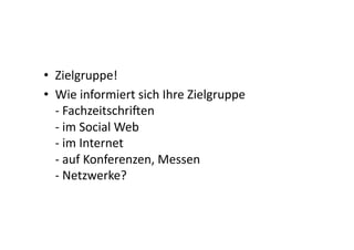 •  Zielgruppe!	
  
•  Wie	
  informiert	
  sich	
  Ihre	
  Zielgruppe	
  
   -­‐	
  Fachzeitschrijen	
  
   -­‐	
  im	
  Social	
  Web	
  
   -­‐	
  im	
  Internet	
  
   -­‐	
  auf	
  Konferenzen,	
  Messen	
  
   -­‐	
  Netzwerke?	
  
 