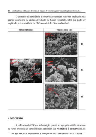 50 Avaliação da utilização da cinza de bagaço de cana-de-açúcar na confecção de blocos de...
Rev. Agro. Amb., v.8, n. Edição Especial, p. 39-54, jan./abr. 2015 - ISSN 1981-9951 - e-ISSN 2176-9168
O aumento da resistência à compressão também pode ser explicado pela
grande ocorrência de cristais de Silicato de Cálcio Hidratado, fator que pode ser
explicado pela reatividade da CBC somada à do Cimento Portland.
TRAÇO SEM CBC TRAÇOS COM CBC
T1
T3
T5
4 CONCLUSÃO
A utilização da CBC em substituição parcial ao agregado miúdo mostrou-
se viável em todas as características analisadas. Na resistência à compressão, os
 