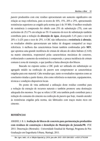 51Martins e Altoé
Rev. Agro. Amb., v.8, n. Edição Especial, p. 39-54, jan./abr. 2015 - ISSN 1981-9951 - e-ISSN 2176-9168
pavers produzidos com este resíduo apresentaram um aumento significativo em
relação ao traço referência, para os teores de 10%, 15%, 20% e 25%, apresentando
resistências superiores ao exigido pela norma que é de 35 MPa. O melhor resultado
de resistência à compressão foi obtido com 25% de substituição (T5), com um
acréscimo de 25,17% em relação ao T0. O aumento do teor de substituição também
contribuiu para a redução da absorção de água, alcançando 3,4% para o teor de
20% e 3,42% para o teor de 25%. A CBC não influenciou a resistência à abrasão,
os resultados obtidos apresentaram um índice de desgaste compatível ao traço
referência. A melhora das características foram também confirmadas pelo MEV,
que apontou uma grande incidência de cristais de silicato de cálcio hidrato (C-S-H)
na matriz cimentícia, responsável pelas características mecânicas do concreto,
evidenciando o aumento da resistência à compressão, e pouca incidência de cristais
comuns à zona de transição, o que justifica a baixa absorção dos blocos.
Baseado no exposto acima a CBC pode ser utilizada em substituição ao
agregado miúdo na confecção de pavers sem comprometer as características
exigidas para este material. Cabe ressaltar que, tanto os resultados expostos como as
conclusões tiradas a partir destes, têm como referência os materiais, equipamentos,
técnicas e condições disponíveis locais.
Do ponto de vista ambiental a utilização deste resíduo contribui para
a redução da extração de recursos naturais e também promove uma destinação
adequada dos mesmos. No que se refere à CBC esta também pode contribuir para a
redução do consumo do cimento na confecção de pavers que hoje, visando atender
às resistências exigidas pela norma, são fabricados com traços muito ricos em
cimento.
REFERÊNCIAS
AMADEI, I. B. A. Avaliação de blocos de concreto para pavimentação produzidos
com resíduos de construção e demolição do Município de Juranda/PR. 153f.
2011. Dissertação (Mestrado) - Universidade Estadual de Maringá, Programa de Pós-
Graduação em Engenharia Urbana, Maringá, 2011.
 