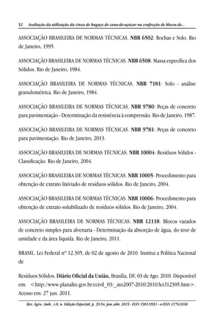 52 Avaliação da utilização da cinza de bagaço de cana-de-açúcar na confecção de blocos de...
Rev. Agro. Amb., v.8, n. Edição Especial, p. 39-54, jan./abr. 2015 - ISSN 1981-9951 - e-ISSN 2176-9168
ASSOCIAÇÃO BRASILEIRA DE NORMAS TÉCNICAS. NBR 6502: Rochas e Solo. Rio
de Janeiro, 1995.
ASSOCIAÇÃO BRASILEIRA DE NORMAS TÉCNICAS. NBR 6508: Massa específica dos
Sólidos. Rio de Janeiro, 1984.
ASSOCIAÇÃO BRASILEIRA DE NORMAS TÉCNICAS. NBR 7181: Solo - análise
granulométrica. Rio de Janeiro, 1984.
ASSOCIAÇÃO BRASILEIRA DE NORMAS TÉCNICAS. NBR 9780: Peças de concreto
para pavimentação - Determinação da resistência à compressão. Rio de Janeiro, 1987.
ASSOCIAÇÃO BRASILEIRA DE NORMAS TÉCNICAS. NBR 9781: Peças de concreto
para pavimentação. Rio de Janeiro, 2013.
ASSOCIAÇÃO BRASILEIRA DE NORMAS TÉCNICAS. NBR 10004: Resíduos Sólidos -
Classificação. Rio de Janeiro, 2004.
ASSOCIAÇÃO BRASILEIRA DE NORMAS TÉCNICAS. NBR 10005: Procedimento para
obtenção de extrato lixiviado de resíduos sólidos. Rio de Janeiro, 2004.
ASSOCIAÇÃO BRASILEIRA DE NORMAS TÉCNICAS. NBR 10006: Procedimento para
obtenção de extrato solubilizado de resíduos sólidos. Rio de Janeiro, 2004.
ASSOCIAÇÃO BRASILEIRA DE NORMAS TÉCNICAS. NBR 12118: Blocos vazados
de concreto simples para alvenaria - Determinação da absorção de água, do teor de
umidade e da área líquida. Rio de Janeiro, 2011.
BRASIL. Lei Federal nº 12.305, de 02 de agosto de 2010. Institui a Política Nacional
de
Resíduos Sólidos. Diário Oficial da União, Brasília, DF, 03 de Ago. 2010. Disponível
em: <http://www.planalto.gov.br/ccivil_03/_ato2007-2010/2010/lei/l12305.htm>.
Acesso em: 27 jun. 2011.
 