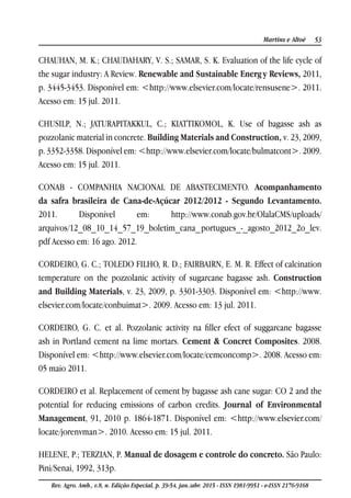 53Martins e Altoé
Rev. Agro. Amb., v.8, n. Edição Especial, p. 39-54, jan./abr. 2015 - ISSN 1981-9951 - e-ISSN 2176-9168
CHAUHAN, M. K.; CHAUDAHARY, V. S.; SAMAR, S. K. Evaluation of the life cycle of
the sugar industry: A Review. Renewable and Sustainable Energy Reviews, 2011,
p. 3445-3453. Disponível em: <http://www.elsevier.com/locate/rensusene>. 2011.
Acesso em: 15 jul. 2011.
CHUSILP, N.; JATURAPITAKKUL, C.; KIATTIKOMOL, K. Use of bagasse ash as
pozzolanic material in concrete. Building Materials and Construction, v. 23, 2009,
p. 3352-3358. Disponível em: <http://www.elsevier.com/locate/bulmatcont>. 2009.
Acesso em: 15 jul. 2011.
CONAB - COMPANHIA NACIONAL DE ABASTECIMENTO. Acompanhamento
da safra brasileira de Cana-de-Açúcar 2012/2012 - Segundo Levantamento.
2011. Disponível em: http://www.conab.gov.br/OlalaCMS/uploads/
arquivos/12_08_10_14_57_19_boletim_cana_portugues_-_agosto_2012_2o_lev.
pdf Acesso em: 16 ago. 2012.
CORDEIRO, G. C.; TOLEDO FILHO, R. D.; FAIRBAIRN, E. M. R. Effect of calcination
temperature on the pozzolanic activity of sugarcane bagasse ash. Construction
and Building Materials, v. 23, 2009, p. 3301-3303. Disponível em: <http://www.
elsevier.com/locate/conbuimat>. 2009. Acesso em: 13 jul. 2011.
CORDEIRO, G. C. et al. Pozzolanic activity na filler efect of suggarcane bagasse
ash in Portland cement na lime mortars. Cement & Concret Composites. 2008.
Disponível em: <http://www.elsevier.com/locate/cemconcomp>. 2008. Acesso em:
05 maio 2011.
CORDEIRO et al. Replacement of cement by bagasse ash cane sugar: CO 2 and the
potential for reducing emissions of carbon credits. Journal of Environmental
Management, 91, 2010 p. 1864-1871. Disponível em: <http://www.elsevier.com/
locate/jorenvman>. 2010. Acesso em: 15 jul. 2011.
HELENE, P.; TERZIAN, P. Manual de dosagem e controle do concreto. São Paulo:
Pini/Senai, 1992, 313p.
 