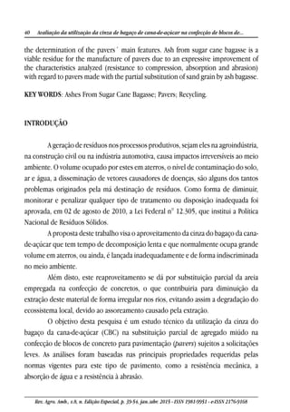40 Avaliação da utilização da cinza de bagaço de cana-de-açúcar na confecção de blocos de...
Rev. Agro. Amb., v.8, n. Edição Especial, p. 39-54, jan./abr. 2015 - ISSN 1981-9951 - e-ISSN 2176-9168
the determination of the pavers´ main features. Ash from sugar cane bagasse is a
viable residue for the manufacture of pavers due to an expressive improvement of
the characteristics analyzed (resistance to compression, absorption and abrasion)
with regard to pavers made with the partial substitution of sand grain by ash bagasse.
KEY WORDS: Ashes From Sugar Cane Bagasse; Pavers; Recycling.
INTRODUÇÃO
A geração de resíduos nos processos produtivos, sejam eles na agroindústria,
na construção civil ou na indústria automotiva, causa impactos irreversíveis ao meio
ambiente. O volume ocupado por estes em aterros, o nível de contaminação do solo,
ar e água, a disseminação de vetores causadores de doenças, são alguns dos tantos
problemas originados pela má destinação de resíduos. Como forma de diminuir,
monitorar e penalizar qualquer tipo de tratamento ou disposição inadequada foi
aprovada, em 02 de agosto de 2010, a Lei Federal n° 12.305, que institui a Política
Nacional de Resíduos Sólidos.
A proposta deste trabalho visa o aproveitamento da cinza do bagaço da cana-
de-açúcar que tem tempo de decomposição lenta e que normalmente ocupa grande
volume em aterros, ou ainda, é lançada inadequadamente e de forma indiscriminada
no meio ambiente.
Além disto, este reaproveitamento se dá por substituição parcial da areia
empregada na confecção de concretos, o que contribuiria para diminuição da
extração deste material de forma irregular nos rios, evitando assim a degradação do
ecossistema local, devido ao assoreamento causado pela extração.
O objetivo desta pesquisa é um estudo técnico da utilização da cinza do
bagaço da cana-de-açúcar (CBC) na substituição parcial de agregado miúdo na
confecção de blocos de concreto para pavimentação (pavers) sujeitos a solicitações
leves. As análises foram baseadas nas principais propriedades requeridas pelas
normas vigentes para este tipo de pavimento, como a resistência mecânica, a
absorção de água e a resistência à abrasão.
 