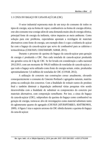 41Martins e Altoé
Rev. Agro. Amb., v.8, n. Edição Especial, p. 39-54, jan./abr. 2015 - ISSN 1981-9951 - e-ISSN 2176-9168
1.1 CINZA DO BAGAÇO DE CANA-DE-AÇÚCAR (CBC)
O setor industrial representa mais de um terço do consumo de todos os
tipos de energia, seja na forma de vapor, combustíveis ou forma de energia elétrica;
este alto consumo traz consigo além de uma demanda muito alta de energia elétrica,
principal fonte de energia da indústria, vários impactos ao meio ambiente. Como
solução para este problema, especialistas apontam a reciclagem de materiais
alternativos como fonte de energia, um exemplo disto é o que a indústria de açúcar
faz com o bagaço da cana-de-açúcar que serve de combustível para as caldeiras e
termoelétricas (CHAUHAN; CHAUDAHARY; SAMAR, 2011).
Durante o processo de queima do bagaço da cana-de-açúcar para geração
de energia é produzida a CBC. Para cada tonelada de cana-de-açúcar produzida
são gerados cerca de 6 kg de CBC. Se for levada em consideração a safra nacional
2012/2013, com um montante de 596,63 milhões de toneladas de cana-de-açúcar, e
que todo o bagaço seria utilizado como fonte de energia seriam, então, produzidas
aproximadamente 3,6 milhões de toneladas de CBC (CONAB, 2012).
A utilização de concreto nas construções cresce anualmente, elevando
consequentemente o consumo de Cimento Portland e agregados naturais, matéria-
prima na confecção dos concretos. Com a finalidade de reduzir custos do produto
final e também diminuir a degradação ambiental várias pesquisas vêm sendo
desenvolvidas com a finalidade de substituir os componentes do concreto por
materiais alternativos, com composição semelhante. Por isso, a cinza do bagaço
da cana-de-açúcar (CBC), subproduto da queima do bagaço como combustível na
geração de energia, tornou-se alvo de investigações como material substituto tanto
do aglomerante quanto do agregado (CHUSILP; JATURAPITAKKUL; KIATTIKOMOL,
2009). A Figura 1 traz o aspecto arenoso da CBC obtida durante a queima do bagaço
da cana-de-açúcar.
 
