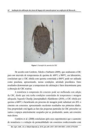 42 Avaliação da utilização da cinza de bagaço de cana-de-açúcar na confecção de blocos de...
Rev. Agro. Amb., v.8, n. Edição Especial, p. 39-54, jan./abr. 2015 - ISSN 1981-9951 - e-ISSN 2176-9168
Figura 1. Exemplo de amostra da CBC
De acordo com Cordeiro, Toledo e Fairbairn (2009), que analisaram a CBC
para um intervalo de temperaturas de queima de 400ºC a 900ºC, em laboratório,
concluíram que a CBC obtida com queima controlada a 600ºC pode ser utilizada
como pozolana, apresentando, nestas condições, atividade pozolânica. Estes
resultados demonstram que a temperatura de calcinação é fator determinante para
a obtenção de CBC reativas.
A resistência à compressão do concreto pode ser melhorada com adição
da CBC, desde que esta tenha condições controladas de temperatura e moagem
adequada. Segundo Chusilp, Jaturapitakkul e Kiattikomo (2010), a CBC obtida por
queima a 600ºC e beneficiada em processo de moagem pode substituir em 20% o
cimento em concretos, apresentando excelentes resultados nas primeiras idades.
Esta propriedade está ligada ao fato das pequenas partículas da CBC preencher os
vazios e espaços anteriormente ocupados por ar, produzindo, assim, um concreto
mais denso.
Cordeiro et al. (2008) concluíram após seus experimentos que o aumento
de resistência e a redução da permeabilidade em concretos confeccionados com
 