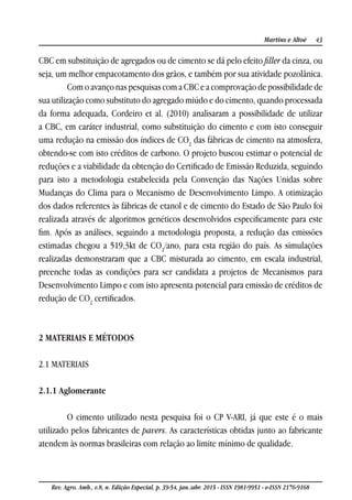 43Martins e Altoé
Rev. Agro. Amb., v.8, n. Edição Especial, p. 39-54, jan./abr. 2015 - ISSN 1981-9951 - e-ISSN 2176-9168
CBC em substituição de agregados ou de cimento se dá pelo efeito filler da cinza, ou
seja, um melhor empacotamento dos grãos, e também por sua atividade pozolânica.
Com o avanço nas pesquisas com a CBC e a comprovação de possibilidade de
sua utilização como substituto do agregado miúdo e do cimento, quando processada
da forma adequada, Cordeiro et al. (2010) analisaram a possibilidade de utilizar
a CBC, em caráter industrial, como substituição do cimento e com isto conseguir
uma redução na emissão dos índices de CO2
das fábricas de cimento na atmosfera,
obtendo-se com isto créditos de carbono. O projeto buscou estimar o potencial de
reduções e a viabilidade da obtenção do Certificado de Emissão Reduzida, seguindo
para isto a metodologia estabelecida pela Convenção das Nações Unidas sobre
Mudanças do Clima para o Mecanismo de Desenvolvimento Limpo. A otimização
dos dados referentes às fábricas de etanol e de cimento do Estado de São Paulo foi
realizada através de algoritmos genéticos desenvolvidos especificamente para este
fim. Após as análises, seguindo a metodologia proposta, a redução das emissões
estimadas chegou a 519,3kt de CO2
/ano, para esta região do país. As simulações
realizadas demonstraram que a CBC misturada ao cimento, em escala industrial,
preenche todas as condições para ser candidata a projetos de Mecanismos para
Desenvolvimento Limpo e com isto apresenta potencial para emissão de créditos de
redução de CO2
certificados.
2 MATERIAIS E MÉTODOS
2.1 MATERIAIS
2.1.1 Aglomerante
O cimento utilizado nesta pesquisa foi o CP V-ARI, já que este é o mais
utilizado pelos fabricantes de pavers. As características obtidas junto ao fabricante
atendem às normas brasileiras com relação ao limite mínimo de qualidade.
 