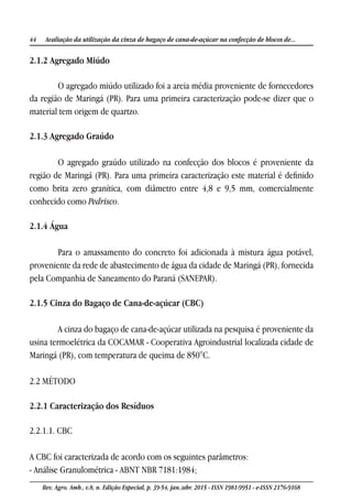 44 Avaliação da utilização da cinza de bagaço de cana-de-açúcar na confecção de blocos de...
Rev. Agro. Amb., v.8, n. Edição Especial, p. 39-54, jan./abr. 2015 - ISSN 1981-9951 - e-ISSN 2176-9168
2.1.2 Agregado Miúdo
O agregado miúdo utilizado foi a areia média proveniente de fornecedores
da região de Maringá (PR). Para uma primeira caracterização pode-se dizer que o
material tem origem de quartzo.
2.1.3 Agregado Graúdo
O agregado graúdo utilizado na confecção dos blocos é proveniente da
região de Maringá (PR). Para uma primeira caracterização este material é definido
como brita zero granítica, com diâmetro entre 4,8 e 9,5 mm, comercialmente
conhecido como Pedrisco.
2.1.4 Água
Para o amassamento do concreto foi adicionada à mistura água potável,
proveniente da rede de abastecimento de água da cidade de Maringá (PR), fornecida
pela Companhia de Saneamento do Paraná (SANEPAR).
2.1.5 Cinza do Bagaço de Cana-de-açúcar (CBC)
A cinza do bagaço de cana-de-açúcar utilizada na pesquisa é proveniente da
usina termoelétrica da COCAMAR - Cooperativa Agroindustrial localizada cidade de
Maringá (PR), com temperatura de queima de 850°C.
2.2 MÉTODO
2.2.1 Caracterização dos Resíduos
2.2.1.1. CBC
A CBC foi caracterizada de acordo com os seguintes parâmetros:
- Análise Granulométrica - ABNT NBR 7181:1984;
 