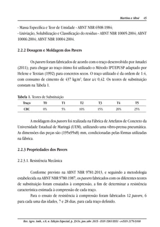 45Martins e Altoé
Rev. Agro. Amb., v.8, n. Edição Especial, p. 39-54, jan./abr. 2015 - ISSN 1981-9951 - e-ISSN 2176-9168
- Massa Específica e Teor de Umidade - ABNT NBR 6508:1984;
- Lixiviação, Solubilização e Classificação do resíduo - ABNT NBR 10005:2004; ABNT
10006:2004; ABNT NBR 10004:2004.
2.2.2 Dosagem e Moldagem dos Pavers
Os pavers foram fabricados de acordo com o traço desenvolvido por Amadei
(2011); para chegar ao traço ótimo foi utilizado o Método IPT/EPUSP adaptado por
Helene e Terzian (1992) para concretos secos. O traço utilizado é da ordem de 1:4,
com consumo de cimento de 437 kg/m3
, fator a/c 0,42. Os teores de substituição
constam na Tabela 1.
Tabela 1. Teores de Substituição
Traço T0 T1 T2 T3 T4 T5
CBC 0% 5% 10% 15% 20% 25%
A moldagem dos pavers foi realizada na Fábrica de Artefatos de Concreto da
Universidade Estadual de Maringá (UEM), utilizando uma vibro-prensa pneumática.
As dimensões das peças são (195x95x8) mm, condicionadas pelas fôrmas utilizadas
na fábrica.
2.2.3 Propriedades dos Pavers
2.2.3.1. Resistência Mecânica
Conforme previsto na ABNT NBR 9781:2013, e seguindo a metodologia
estabelecida na ABNT NBR 9780:1987, os pavers fabricados com os diferentes teores
de substituição foram ensaiados à compressão, a fim de determinar a resistência
característica estimada à compressão de cada traço.
Para o ensaio de resistência à compressão foram fabricados 12 pavers, 6
para cada uma das idades, 7 e 28 dias, para cada traço definido.
 
