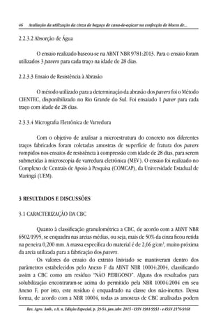 46 Avaliação da utilização da cinza de bagaço de cana-de-açúcar na confecção de blocos de...
Rev. Agro. Amb., v.8, n. Edição Especial, p. 39-54, jan./abr. 2015 - ISSN 1981-9951 - e-ISSN 2176-9168
2.2.3.2 Absorção de Água
O ensaio realizado baseou-se na ABNT NBR 9781:2013. Para o ensaio foram
utilizados 3 pavers para cada traço na idade de 28 dias.
2.2.3.3 Ensaio de Resistência à Abrasão
O método utilizado para a determinação da abrasão dos pavers foi o Método
CIENTEC, disponibilizado no Rio Grande do Sul. Foi ensaiado 1 paver para cada
traço com idade de 28 dias.
2.3.3.4 Micrografia Eletrônica de Varredura
Com o objetivo de analisar a microestrutura do concreto nos diferentes
traços fabricados foram coletadas amostras de superfície de fratura dos pavers
rompidos nos ensaios de resistência à compressão com idade de 28 dias, para serem
submetidas à microscopia de varredura eletrônica (MEV). O ensaio foi realizado no
Complexo de Centrais de Apoio à Pesquisa (COMCAP), da Universidade Estadual de
Maringá (UEM).
3 RESULTADOS E DISCUSSÕES
3.1 CARACTERIZAÇÃO DA CBC
Quanto à classificação granulométrica a CBC, de acordo com a ABNT NBR
6502/1995, se enquadra nas areias médias, ou seja, mais de 50% da cinza ficou retida
na peneira 0,200 mm. A massa específica do material é de 2,66 g/cm3
, muito próxima
da areia utilizada para a fabricação dos pavers.
Os valores do ensaio do extrato lixiviado se mantiveram dentro dos
parâmetros estabelecidos pelo Anexo F da ABNT NBR 10004:2004, classificando
assim a CBC como um resíduo “NÃO PERIGOSO”. Alguns dos resultados para
solubilização encontraram-se acima do permitido pela NBR 10004/2004 em seu
Anexo F; por isto, este resíduo é enquadrado na classe dos não-inertes. Dessa
forma, de acordo com a NBR 10004, todas as amostras de CBC analisadas podem
 