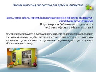 Омская областная библиотека для детей и юношества
http://yarsk-info.ru/content/kultura/krasnoyarskie-biblioteki-predlagayut-
chitatelyam-novyie-formatyi/
В красноярских библиотеках предлагаются
необычные форматы общения с книгой
Статья рассказывает о новшествах в работе красноярских библиотек,
где организованы клубы настольных игр, фотосессии в сказочных
костюмах, установлены спортивные тренажеры, организуются
«Вкусные чтения» и др.
 