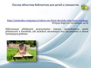 Омская областная библиотека для детей и юношества
http://animedia-company.cz/where-are-from-the-kids-who-loves-reading/
Откуда берутся читающие дети
Публикация обобщает результаты опроса, проведенного среди
родителей в Facebook, где каждый желающий мог рассказать о своем
читающем ребенке.
 