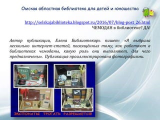Омская областная библиотека для детей и юношества
http://selskajabiblioteka.blogspot.ru/2016/07/blog-post_26.html
ЧЕМОДАН в библиотеке? ДА!
Автор публикации, Елена Библиотекарь пишет: «Я выбрала
несколько интернет-статей, посвящённых тому, как работают в
библиотеках чемоданы, какую роль они выполняют, для чего
предназначены». Публикация проиллюстрирована фотографиями.
 