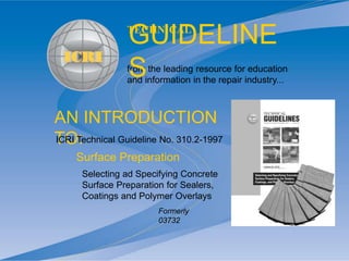 AN INTRODUCTION
TO:
from the leading resource for education
and information in the repair industry...
TECHNICAL
GUIDELINE
S
Selecting ad Specifying Concrete
Surface Preparation for Sealers,
Coatings and Polymer Overlays
ICRI Technical Guideline No. 310.2-1997
Surface Preparation
Formerly
03732
 