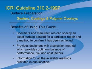 Benefits of Using This Guide…
• Specifiers and manufactures can specify an
exact surface desired for a particular repair and
a method to confirm it has been achieved.
• Provides designers with a selection method
which provides optimum balance of
performance, risk and cost factors.
• Information for all the available methods
provided in one location.
ICRI Guideline 310.2-1997
Surface Preparation
Sealers, Coatings & Polymer Overlays
 