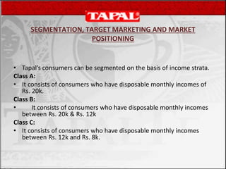 SEGMENTATION, TARGET MARKETING AND MARKET
POSITIONING
• Tapal’s consumers can be segmented on the basis of income strata.
Class A:
• It consists of consumers who have disposable monthly incomes of
Rs. 20k.
Class B:
• It consists of consumers who have disposable monthly incomes
between Rs. 20k & Rs. 12k
Class C:
• It consists of consumers who have disposable monthly incomes
between Rs. 12k and Rs. 8k.
 