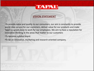 VISION STATEMENT
•To provide value and quality to our consumers, our aim is constantly to provide
world class service for our customers, deliver value for our products and make
Tapal is a great place to work for our employees. We aim to have a reputation for
innovative thinking in the areas that matter to our customers
•To become a global brand.
•To be an innovative, marketing and research oriented company.
 