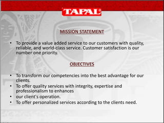MISSION STATEMENT
• To provide a value added service to our customers with quality,
reliable, and world-class service. Customer satisfaction is our
number one priority.
OBJECTIVES
• To transform our competencies into the best advantage for our
clients.
• To offer quality services with integrity, expertise and
professionalism to enhances
• our client's operation.
• To offer personalized services according to the clients need.
 