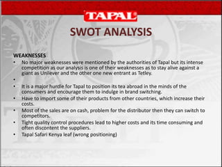 WEAKNESSES
• No major weaknesses were mentioned by the authorities of Tapal but its intense
competition as our analysis is one of their weaknesses as to stay alive against a
giant as Unilever and the other one new entrant as Tetley.
•
• It is a major hurdle for Tapal to position its tea abroad in the minds of the
consumers and encourage them to indulge in brand switching.
• Have to import some of their products from other countries, which increase their
costs.
• Most of the sales are on cash, problem for the distributor then they can switch to
competitors.
• Tight quality control procedures lead to higher costs and its time consuming and
often discontent the suppliers.
• Tapal Safari Kenya leaf (wrong positioning)
SWOT ANALYSIS
 