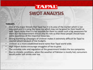 THREATS
• One of the major threats that Tapal has it is its area of the market which is not
educated and it is using the loose tea which may not be good for their health as
well. Tapal claims that it is not possible for them to create such a big awareness for
them but the Government should play his role so that these people should have
some awareness of the imported loose tea.
• Strong marketing campaigns of Unilever makes it extremely difficult for Tapal to
counter-attack because of low budgets.
• Unilever as a more established brand name than Tapal world wide.
• High import duties encourage smugglers of tea to grow.
• The unstable rules and regulation of the government hinders the tea companies.
• Due to climatic conditions, when the weather of Pakistan is mostly hot; consumers
would prefer soft drinks over tea.
SWOT ANALYSIS
 