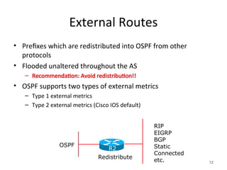 External Routes
• Prefixes which are redistributed into OSPF from other
protocols
• Flooded unaltered throughout the AS
– Recommendation: Avoid redistribution!!
• OSPF supports two types of external metrics
– Type 1 external metrics
– Type 2 external metrics (Cisco IOS default)
12
RIP
EIGRP
BGP
Static
Connected
etc.
OSPF
Redistribute
R2
 